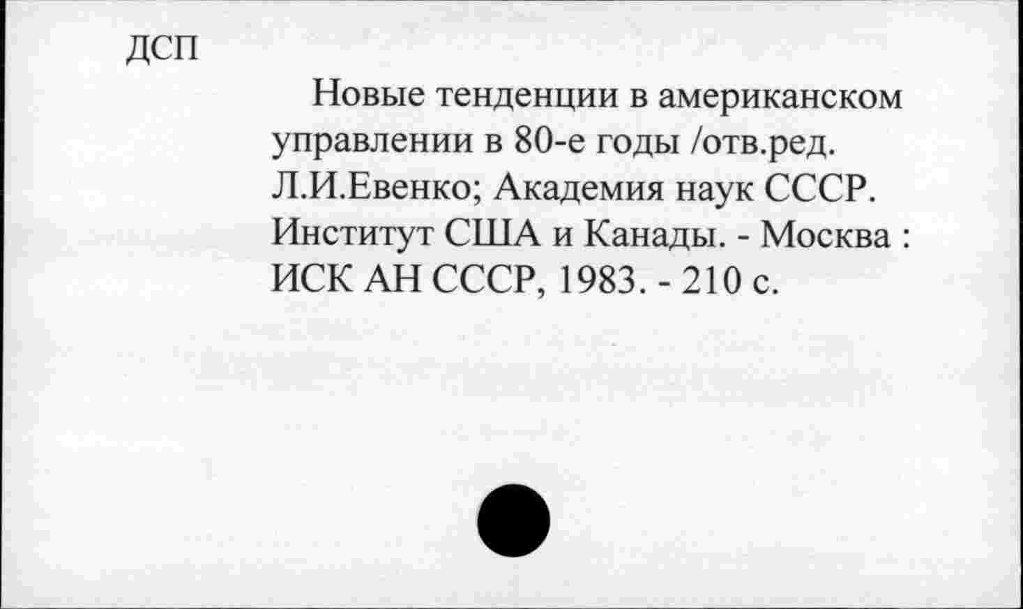 ﻿ДСП
Новые тенденции в американском управлении в 80-е годы /отв.ред. Л.И.Евенко; Академия наук СССР.
Институт США и Канады. - Москва : ИСК АН СССР, 1983.-210 с.